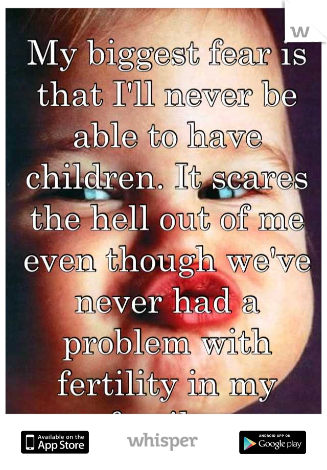 My biggest fear is that I'll never be able to have children. It scares the hell out of me even though we've never had a problem with fertility in my family. 
