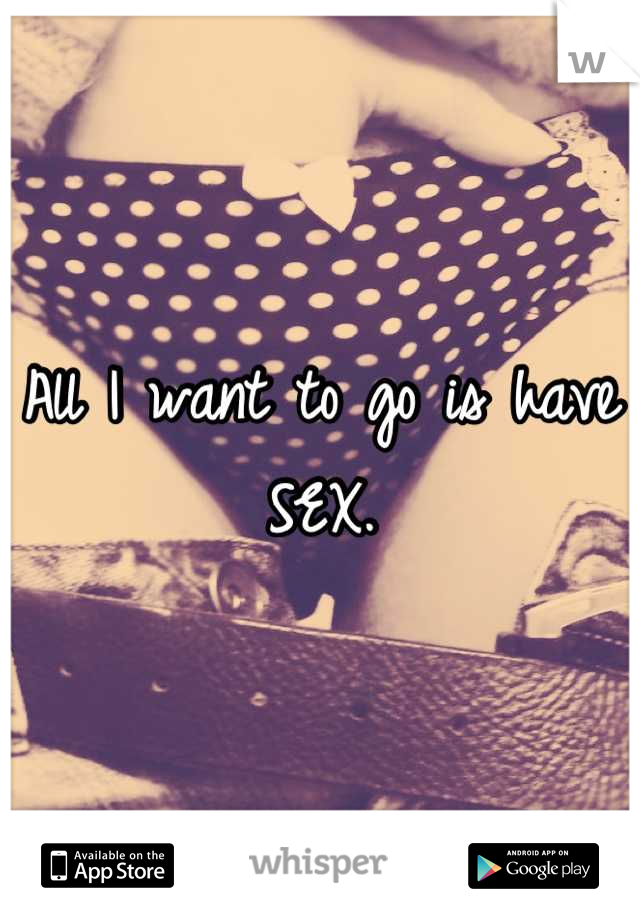 All I want to go is have SEX.