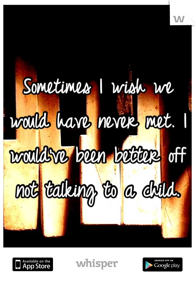 Sometimes I wish we would have never met. I would've been better off not talking to a child.