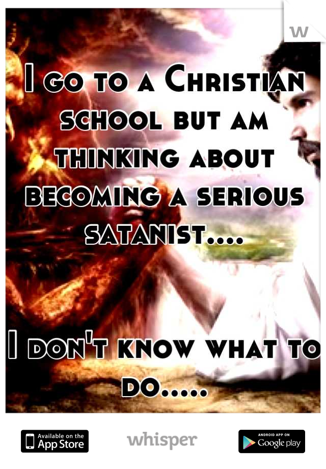 I go to a Christian school but am thinking about becoming a serious satanist.... 


I don't know what to do.....