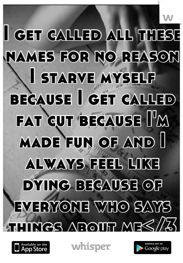 I get called all these names for no reason I starve myself because I get called fat cut because I'm made fun of and I always feel like dying because of everyone who says things about me</3