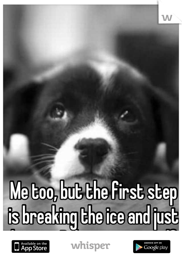 Me too, but the first step is breaking the ice and just doing it. Believe in yourself 