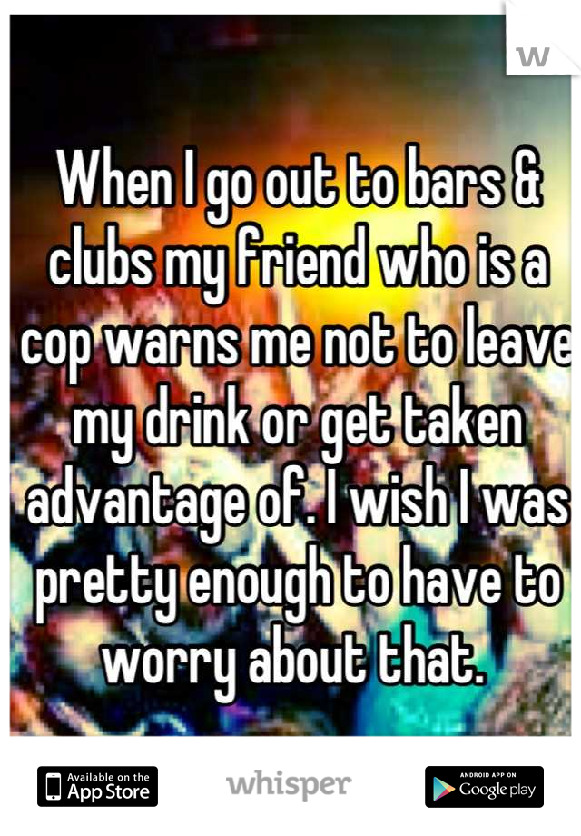 When I go out to bars & clubs my friend who is a cop warns me not to leave my drink or get taken advantage of. I wish I was pretty enough to have to worry about that. 