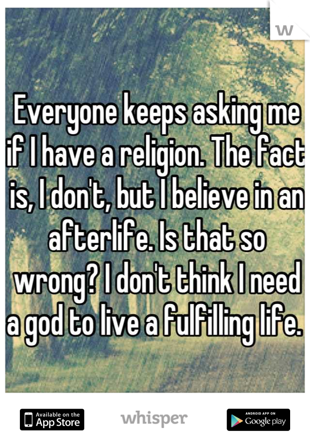 Everyone keeps asking me if I have a religion. The fact is, I don't, but I believe in an afterlife. Is that so wrong? I don't think I need a god to live a fulfilling life. 