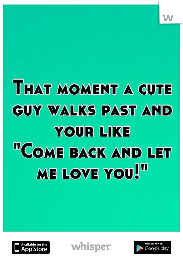 That moment a cute guy walks past and your like
"Come back and let me love you!"