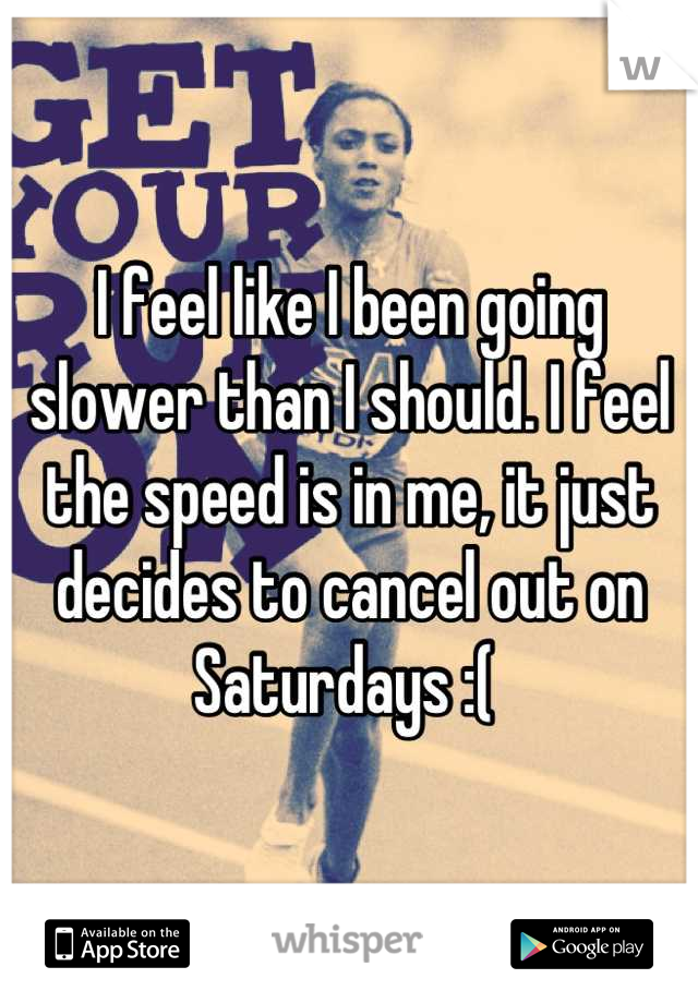 I feel like I been going slower than I should. I feel the speed is in me, it just decides to cancel out on Saturdays :( 