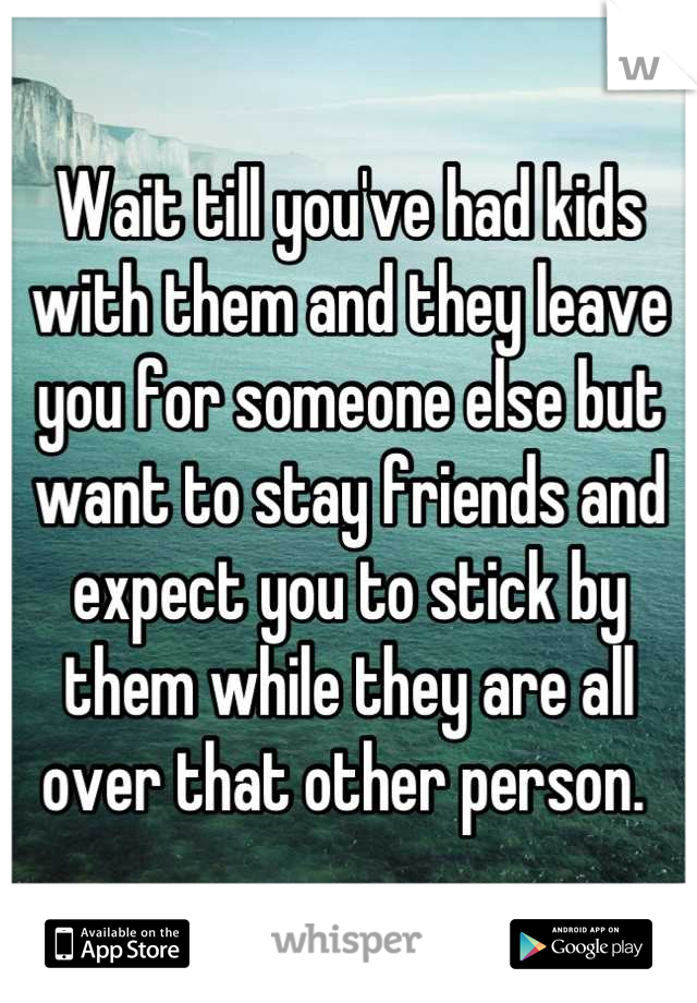 Wait till you've had kids with them and they leave you for someone else but want to stay friends and expect you to stick by them while they are all over that other person. 