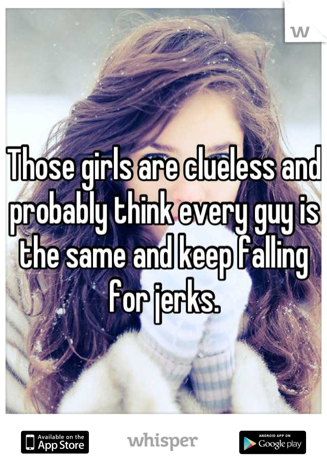 Those girls are clueless and probably think every guy is the same and keep falling for jerks.