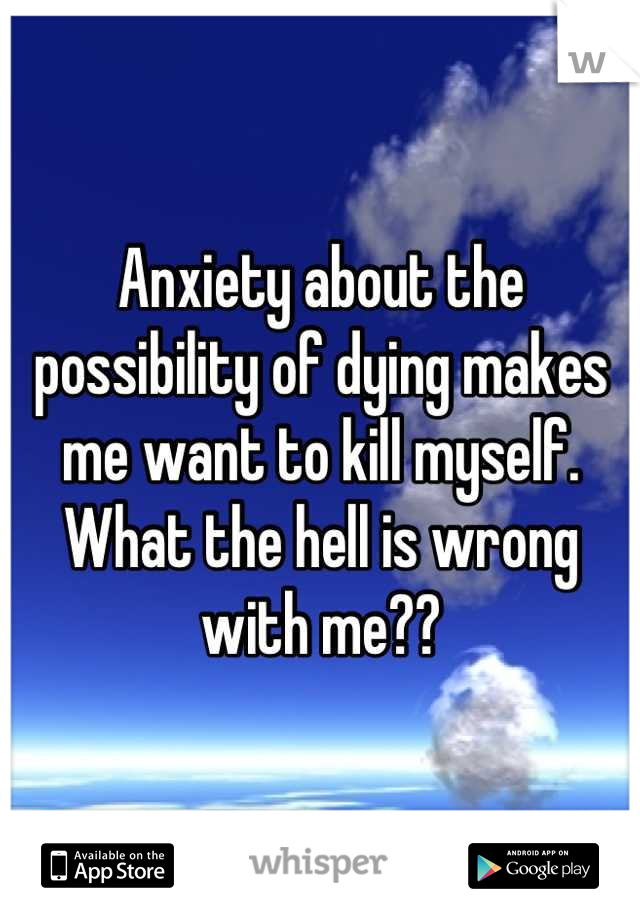 Anxiety about the possibility of dying makes me want to kill myself. What the hell is wrong with me??