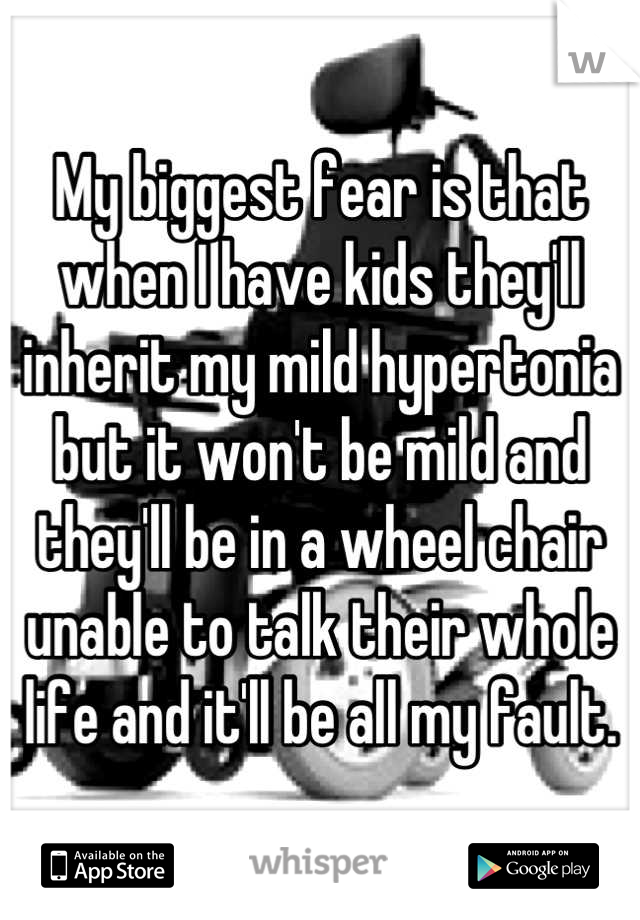 My biggest fear is that when I have kids they'll inherit my mild hypertonia but it won't be mild and they'll be in a wheel chair unable to talk their whole life and it'll be all my fault.