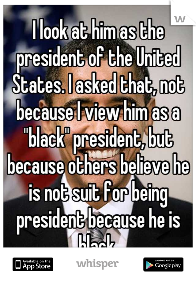 I look at him as the president of the United States. I asked that, not because I view him as a "black" president, but because others believe he is not suit for being president because he is black.