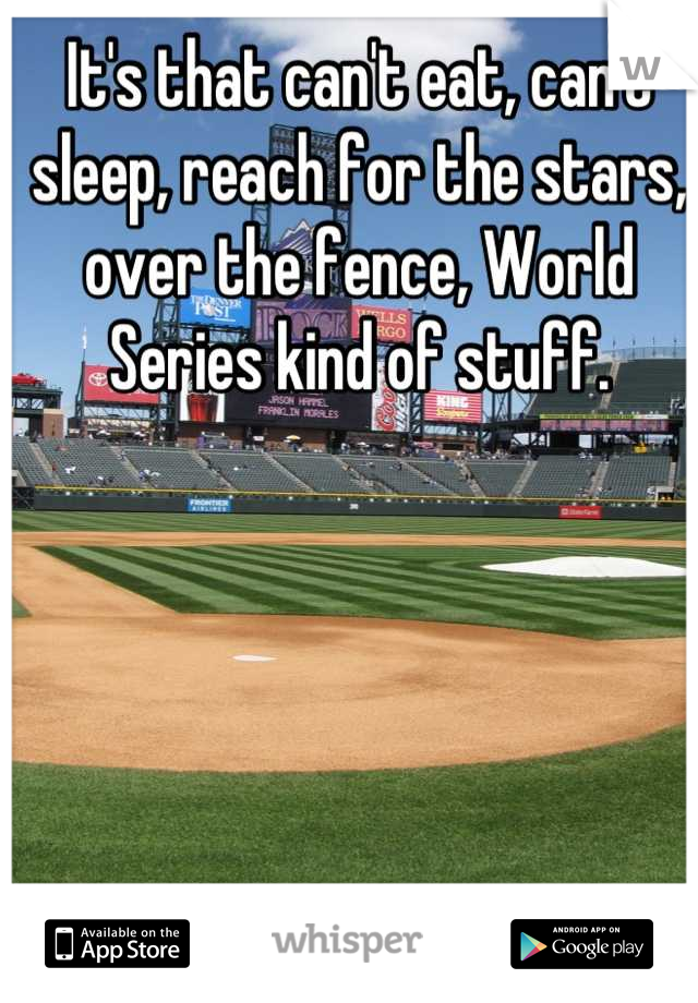 It's that can't eat, can't sleep, reach for the stars, over the fence, World Series kind of stuff.