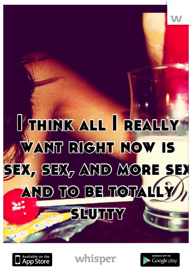 I think all I really want right now is sex, sex, and more sex and to be totally slutty