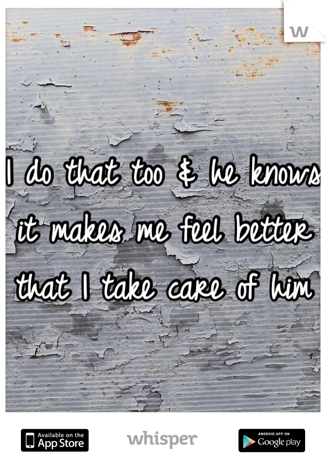 I do that too & he knows it makes me feel better that I take care of him