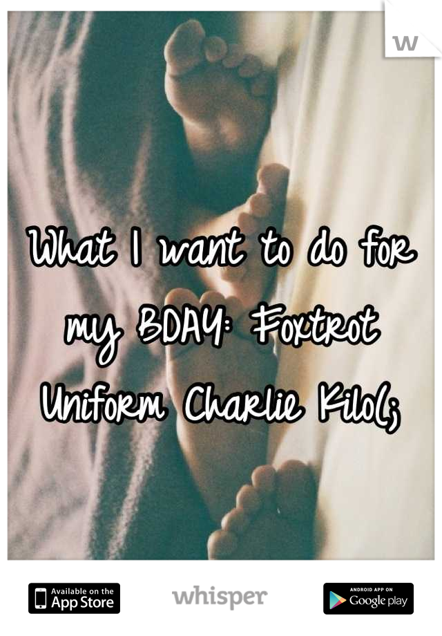 What I want to do for my BDAY: Foxtrot Uniform Charlie Kilo(;