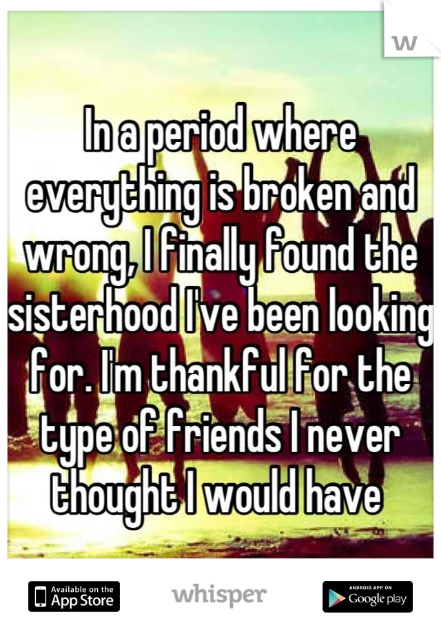 In a period where everything is broken and wrong, I finally found the sisterhood I've been looking for. I'm thankful for the type of friends I never thought I would have 
