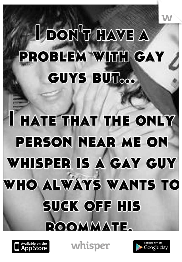 I don't have a problem with gay guys but...

I hate that the only person near me on whisper is a gay guy who always wants to suck off his roommate. 