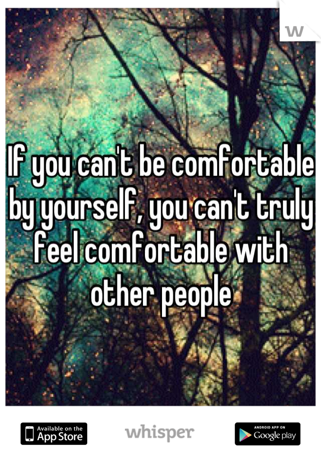 If you can't be comfortable by yourself, you can't truly feel comfortable with other people
