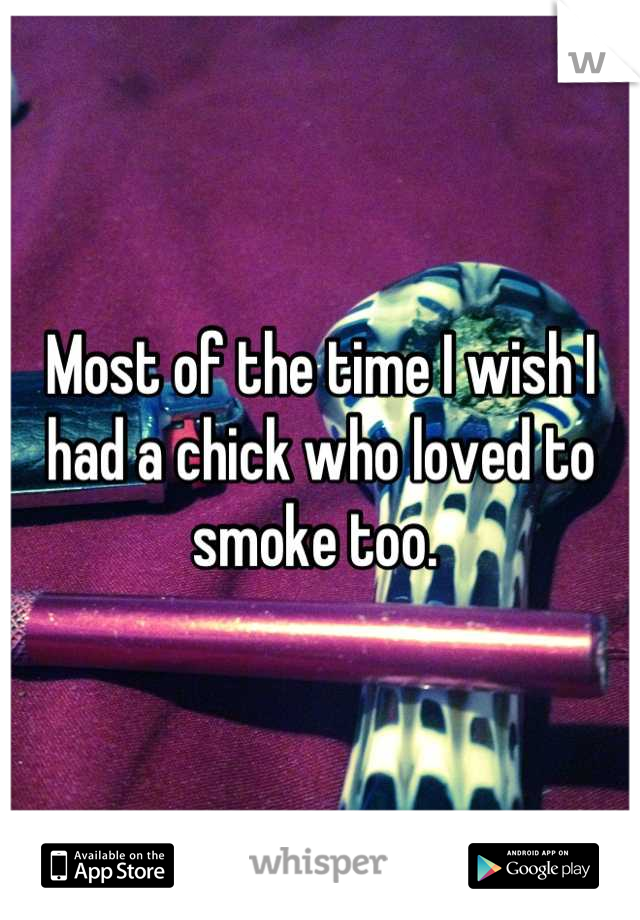 Most of the time I wish I had a chick who loved to smoke too. 