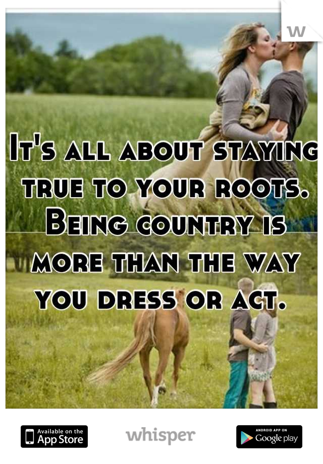 It's all about staying true to your roots. Being country is more than the way you dress or act. 