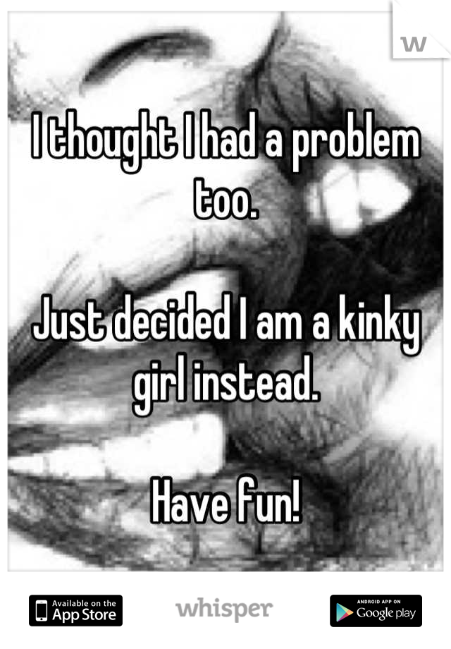 I thought I had a problem too. 

Just decided I am a kinky girl instead. 

Have fun!