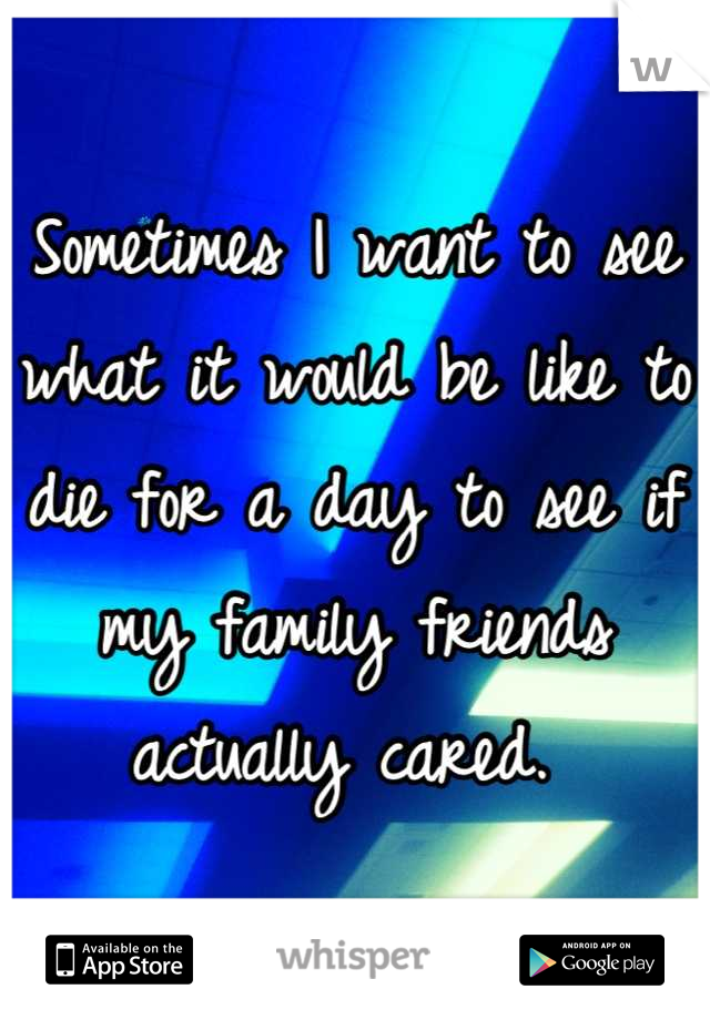 Sometimes I want to see what it would be like to die for a day to see if my family friends actually cared. 