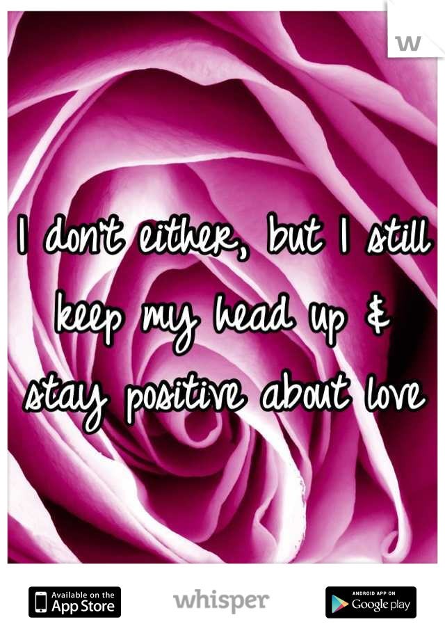 I don't either, but I still keep my head up & stay positive about love