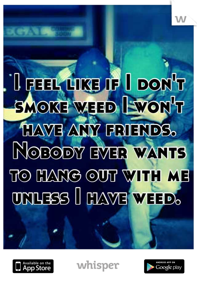 I feel like if I don't smoke weed I won't have any friends. Nobody ever wants to hang out with me unless I have weed. 