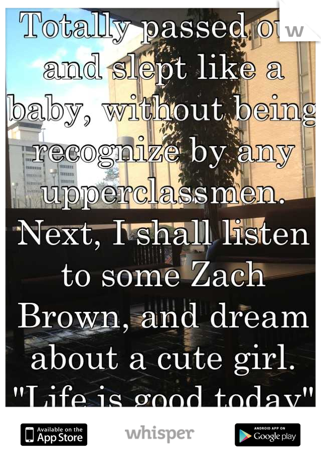 Totally passed out and slept like a baby, without being recognize by any upperclassmen.
Next, I shall listen to some Zach Brown, and dream about a cute girl.
"Life is good today" :)
