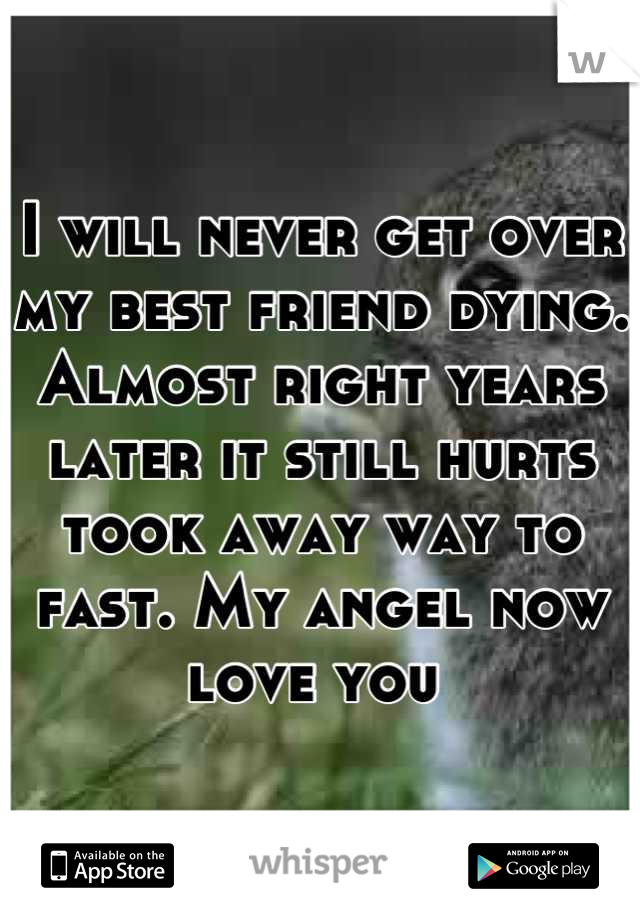I will never get over my best friend dying. Almost right years later it still hurts took away way to fast. My angel now love you 