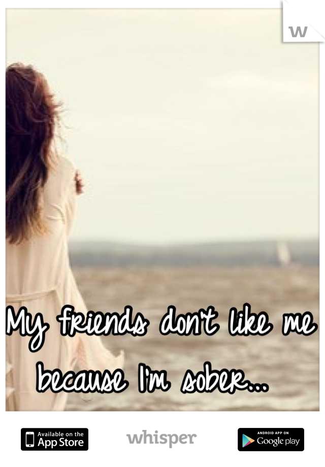 My friends don't like me because I'm sober... 