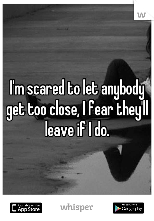 I'm scared to let anybody get too close, I fear they'll leave if I do.