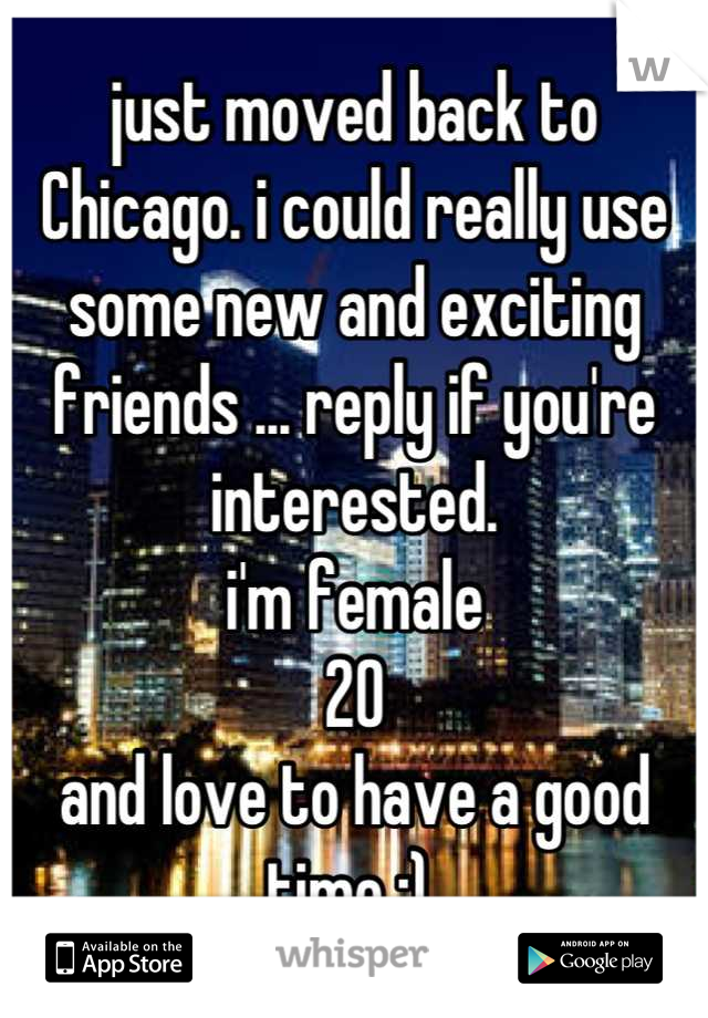 just moved back to Chicago. i could really use some new and exciting friends ... reply if you're interested. 
i'm female
20 
and love to have a good time :) 