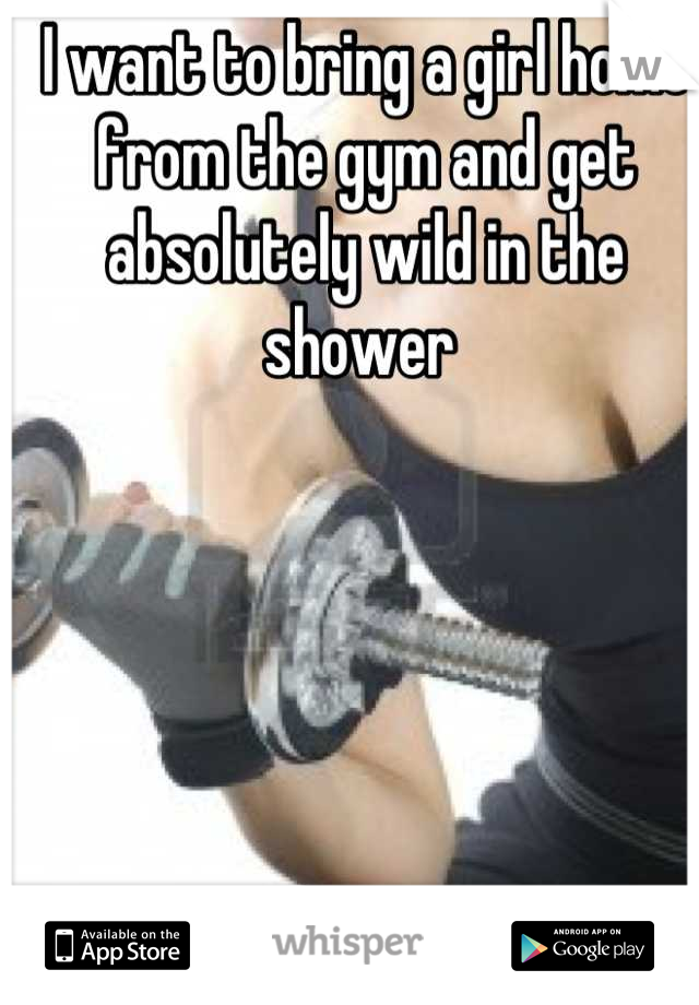 I want to bring a girl home from the gym and get absolutely wild in the shower 