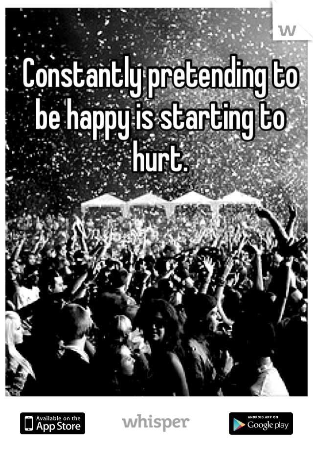 Constantly pretending to be happy is starting to hurt.