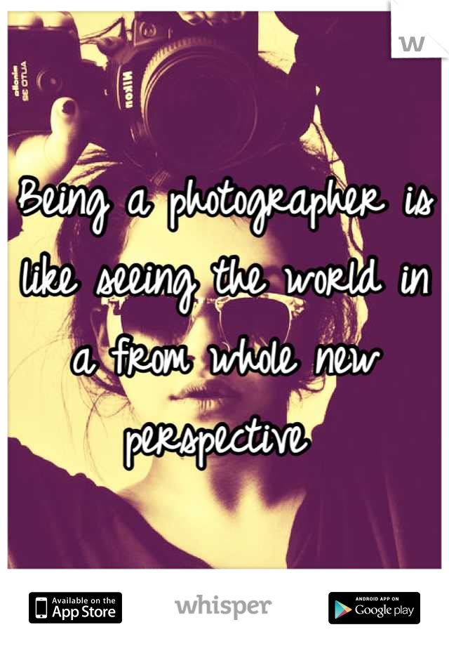Being a photographer is like seeing the world in a from whole new perspective 