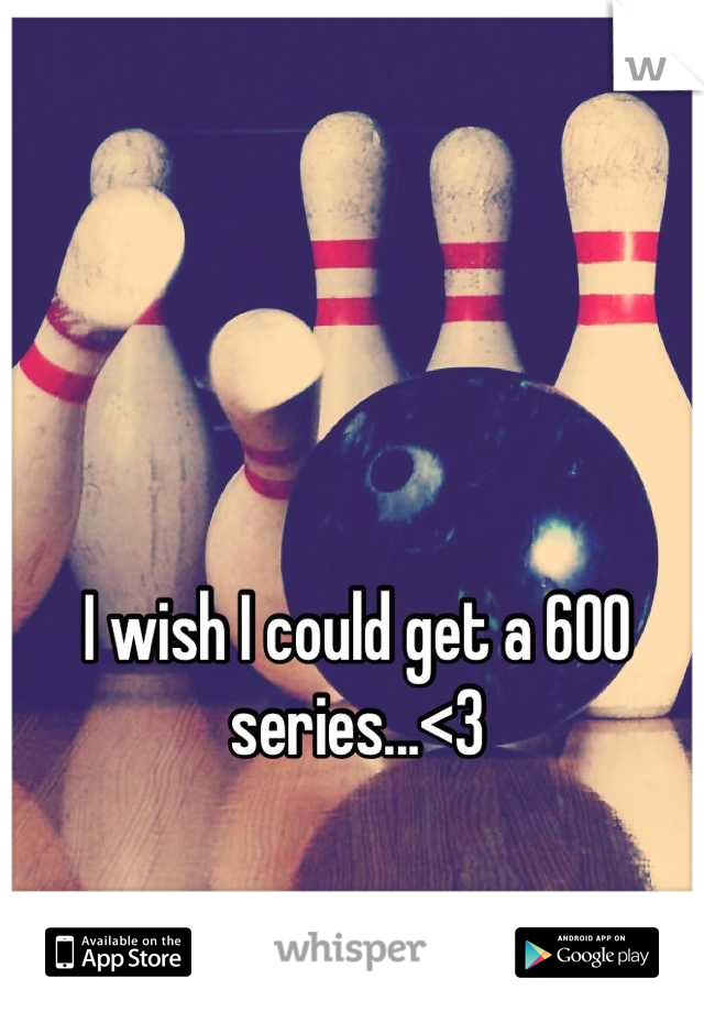 I wish I could get a 600 series...<3