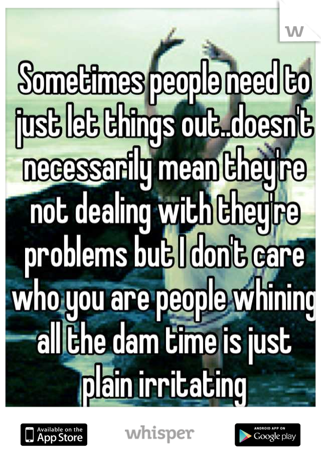 Sometimes people need to just let things out..doesn't necessarily mean they're not dealing with they're problems but I don't care who you are people whining all the dam time is just plain irritating