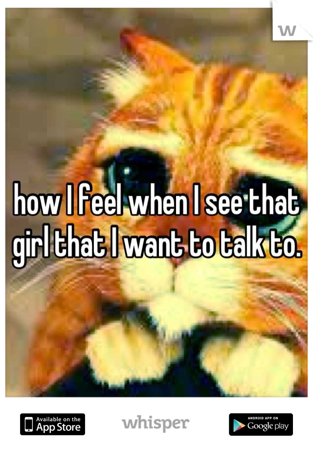how I feel when I see that girl that I want to talk to.