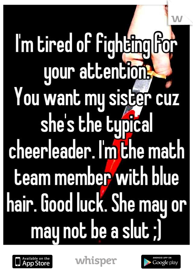 I'm tired of fighting for your attention. 
You want my sister cuz she's the typical cheerleader. I'm the math team member with blue hair. Good luck. She may or may not be a slut ;)