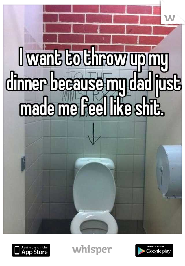 I want to throw up my dinner because my dad just made me feel like shit. 