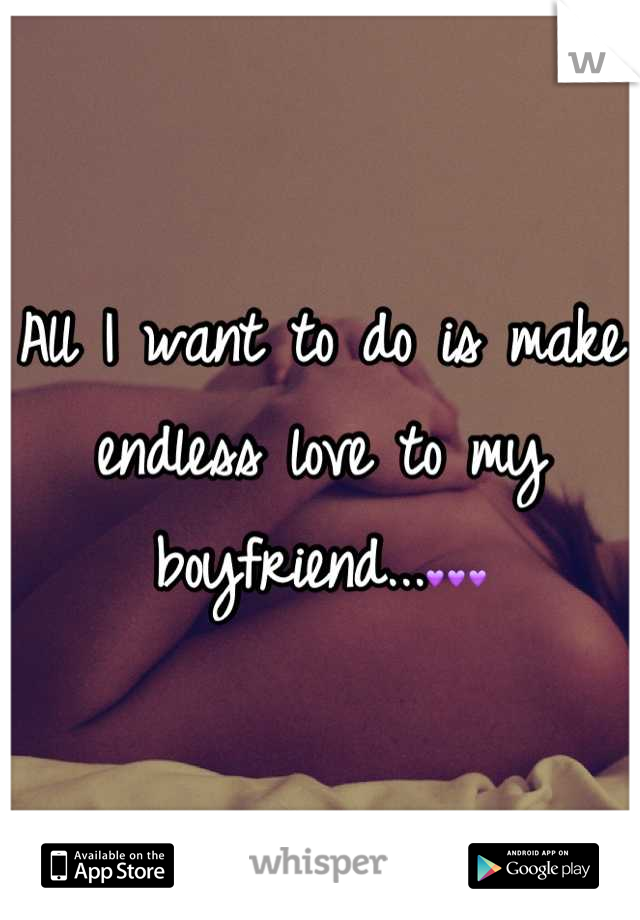 All I want to do is make endless love to my boyfriend...💜💜💜