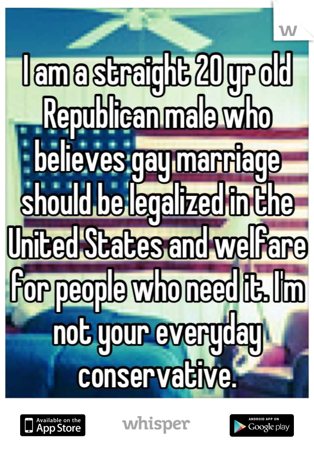 I am a straight 20 yr old Republican male who believes gay marriage should be legalized in the United States and welfare for people who need it. I'm not your everyday conservative.