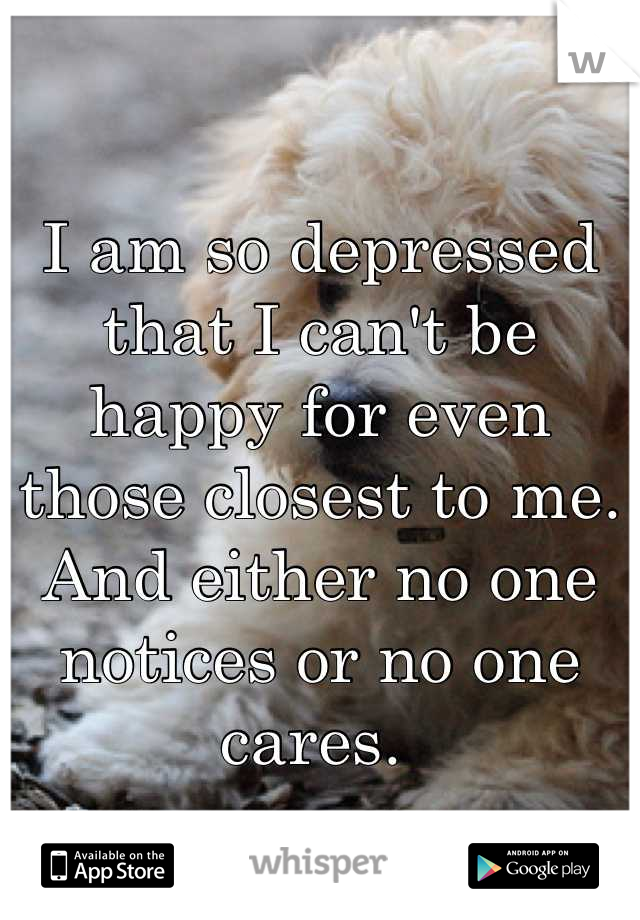 I am so depressed that I can't be happy for even those closest to me.  And either no one notices or no one cares. 