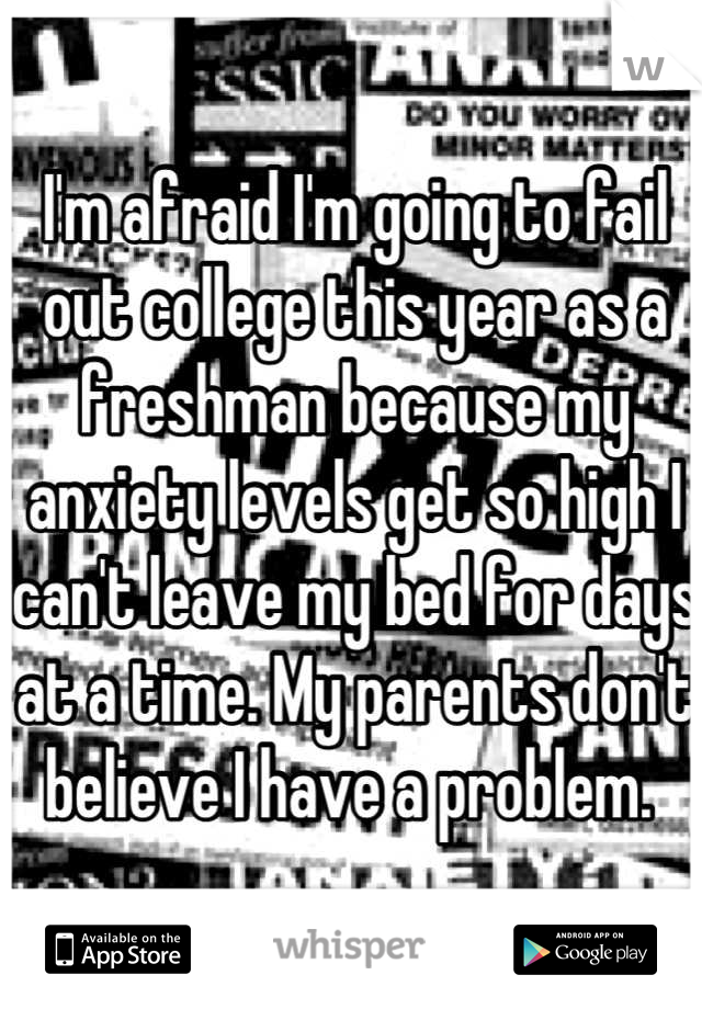 I'm afraid I'm going to fail out college this year as a freshman because my anxiety levels get so high I can't leave my bed for days at a time. My parents don't believe I have a problem. 