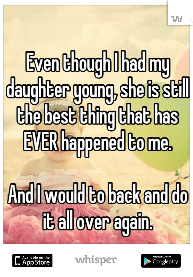Even though I had my daughter young, she is still the best thing that has EVER happened to me.

And I would to back and do it all over again.