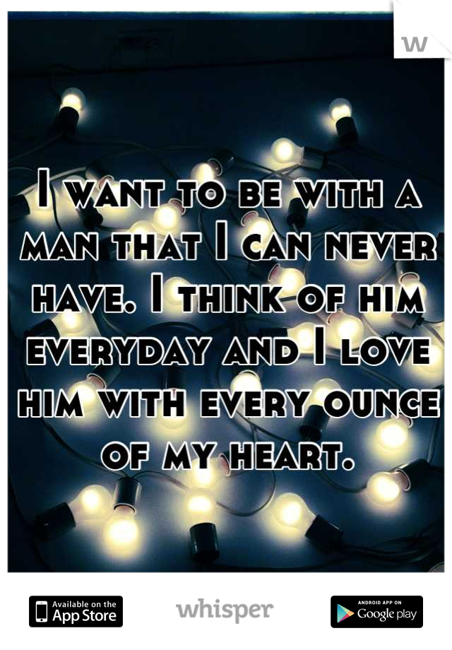 I want to be with a man that I can never have. I think of him everyday and I love him with every ounce of my heart.
