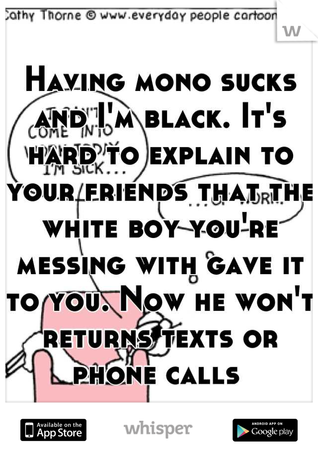 Having mono sucks and I'm black. It's hard to explain to your friends that the white boy you're messing with gave it to you. Now he won't returns texts or phone calls 