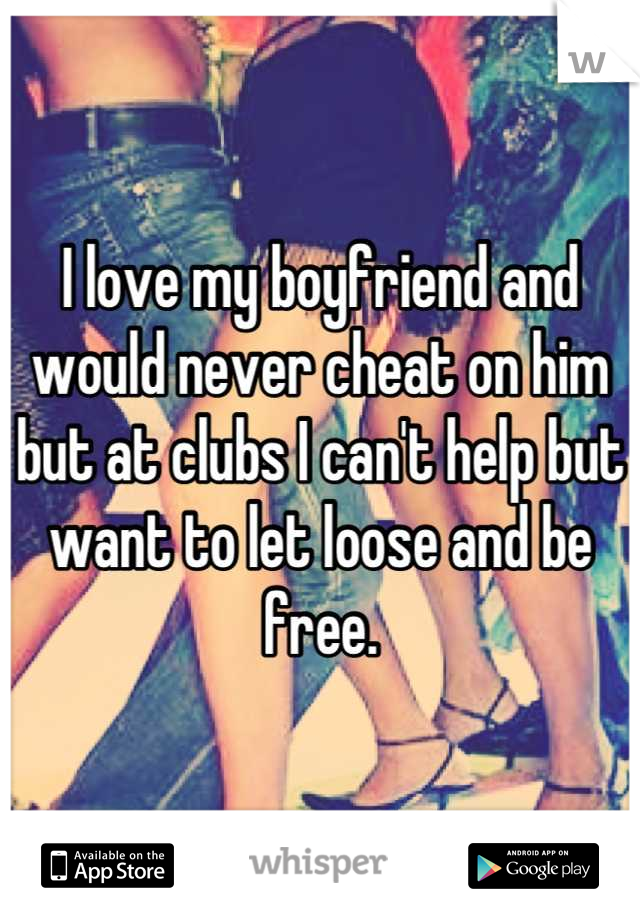 I love my boyfriend and would never cheat on him but at clubs I can't help but want to let loose and be free.