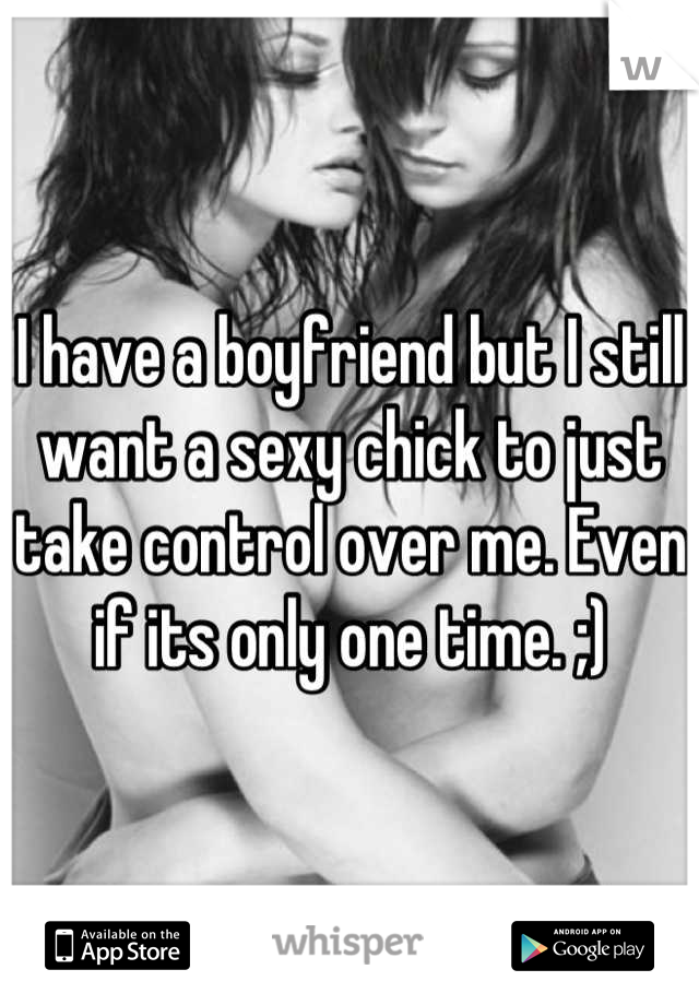 I have a boyfriend but I still want a sexy chick to just take control over me. Even if its only one time. ;)